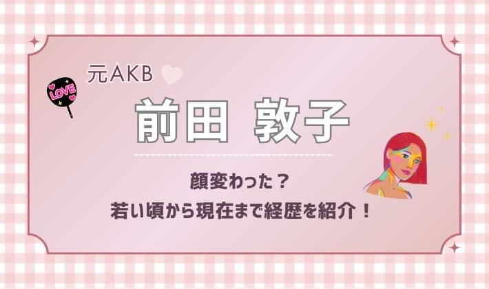 元AKB48前田敦子の顔変わった？若い頃から現在まで経歴を紹介！