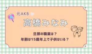 元AKB48高橋みなみの旦那の職業は？年齢は15歳年上で子供はいる？