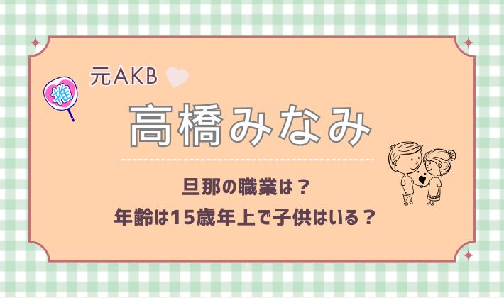 元AKB48高橋みなみの旦那の職業は？年齢は15歳年上で子供はいる？